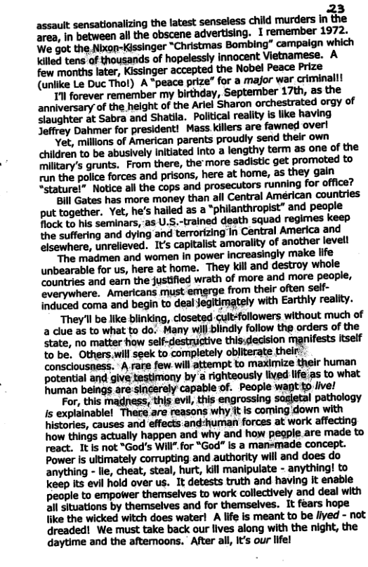 23 assault sensationalizing the latest senseless child murders in the area, in between all the obscene advertising. I remember 1972. We got the Nixop-Kissinger *Christmas Bombing” campaign which Killed tens of thousands of hopelessly innocent Vietnamese. A  (unlike Le Duc Thot) A “peace prize” for a major war criminallt Tl forever remember my birthday, September 17th, as the anniversary of the helght of the Ariel Sharon orchestrated orgy of  slaughter at Sabra and Shatila. Political reality is like having Jeffrey Dahmer for president! Mass killers are fawned overl  Yet, millions of American parents proudly send their own children to be abusively Initiated into a lengthy term as one of the military’s grunts. From there, the: more sadistic get promoted to run the police forces and prisons, here at home, as they gain “stature!” Notice all the cops and prosecutors running for office?  Bill Gates has more money than all Central Américan countries put together. Yet, he’s hailed as a “philanthropist” and peaple flock to his seminars,-as U.S.-trained death squad regimes keep the suffering and dying and terrorizing In Central America and elsewhere, unrelieved. It’s capitalist amorality of another levell  The madmen and women in power increasingly make life unbearable for us, here at home. They kil and destroy whole Countries and earn the justified wrath of more and more people, everywhere. Americans must emerge from their often self- induced coma and begin to deal jegitimately with Earthly reality.  They’ll be like biinking, closeted cult-followers without much of a clue as to what to do. Many will blindly follow the orders of the state, no matter how self-destrgtive this:decision manifests itself to be. Others.will seek to completely obliterate their- consclousness. - A rare few.will attempt to maximize their human potential and give testimony by’a righteously livedlife:as to what human beings are sinerely capable of. People want o live!  For, this magness, this evil, this engrossing sagletal pathology Is explainable! There are reasons why it is coming down with histories, causes and effects:and-human forces at work affecting how things actually happen and why and how pegple are made to react. It Is not “God’s Will" for "God” is a mansmade concept. Power is ultimately corrupting and authority will and does do anything - lie, cheat, steal, hurt, kill manipulate - anything! to keep its evil hold over us. It detests truth and having It enable people to empower themselves to work collectively and deal with all situations by themselves and for themselves. It fears hope like the wicked witch does water! A life is meant to be /ived - not dreaded! We must take back our lives along with the night, the daytime and the aftemoons. After all, It’s our lifel 